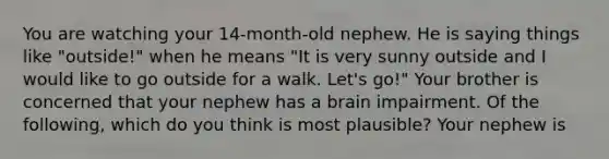 You are watching your 14-month-old nephew. He is saying things like "outside!" when he means "It is very sunny outside and I would like to go outside for a walk. Let's go!" Your brother is concerned that your nephew has a brain impairment. Of the following, which do you think is most plausible? Your nephew is