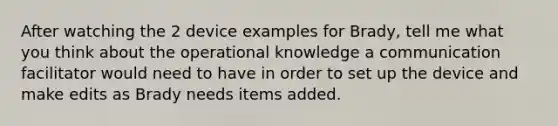 After watching the 2 device examples for Brady, tell me what you think about the operational knowledge a communication facilitator would need to have in order to set up the device and make edits as Brady needs items added.