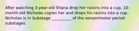 After watching 3-year-old Shana drop her raisins into a cup, 10-month-old Nicholas copies her and drops his raisins into a cup. Nicholas is in Substage __________ of the sensorimotor period substages.