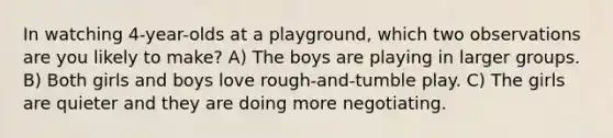 In watching 4-year-olds at a playground, which two observations are you likely to make? A) The boys are playing in larger groups. B) Both girls and boys love rough-and-tumble play. C) The girls are quieter and they are doing more negotiating.