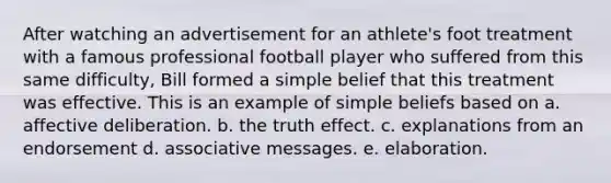 After watching an advertisement for an athlete's foot treatment with a famous professional football player who suffered from this same difficulty, Bill formed a simple belief that this treatment was effective. This is an example of simple beliefs based on a. affective deliberation. b. the truth effect. c. explanations from an endorsement d. associative messages. e. elaboration.