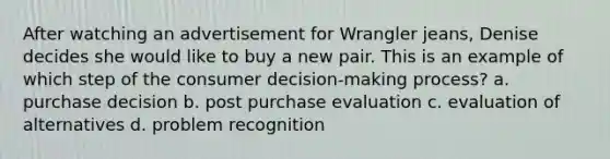 After watching an advertisement for Wrangler jeans, Denise decides she would like to buy a new pair. This is an example of which step of the consumer decision-making process? a. purchase decision b. post purchase evaluation c. evaluation of alternatives d. problem recognition