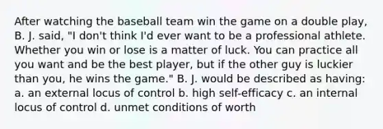 After watching the baseball team win the game on a double play, B. J. said, "I don't think I'd ever want to be a professional athlete. Whether you win or lose is a matter of luck. You can practice all you want and be the best player, but if the other guy is luckier than you, he wins the game." B. J. would be described as having: a. an external locus of control b. high self-efficacy c. an internal locus of control d. unmet conditions of worth