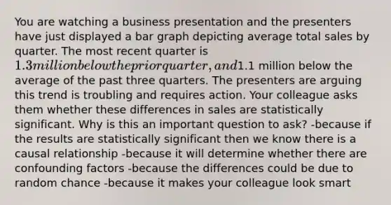 You are watching a business presentation and the presenters have just displayed a bar graph depicting average total sales by quarter. The most recent quarter is 1.3 million below the prior quarter, and1.1 million below the average of the past three quarters. The presenters are arguing this trend is troubling and requires action. Your colleague asks them whether these differences in sales are statistically significant. Why is this an important question to ask? -because if the results are statistically significant then we know there is a causal relationship -because it will determine whether there are confounding factors -because the differences could be due to random chance -because it makes your colleague look smart