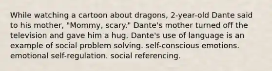 While watching a cartoon about dragons, 2-year-old Dante said to his mother, "Mommy, scary." Dante's mother turned off the television and gave him a hug. Dante's use of language is an example of social problem solving. self-conscious emotions. emotional self-regulation. social referencing.