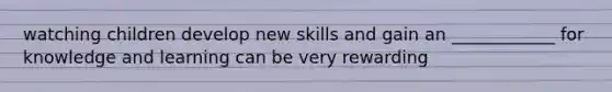watching children develop new skills and gain an ____________ for knowledge and learning can be very rewarding