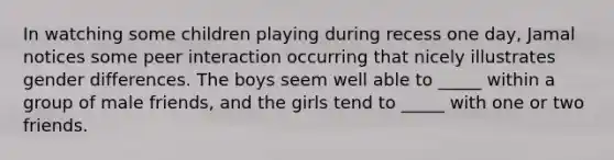 In watching some children playing during recess one day, Jamal notices some peer interaction occurring that nicely illustrates gender differences. The boys seem well able to _____ within a group of male friends, and the girls tend to _____ with one or two friends.