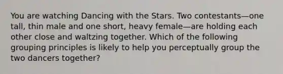 You are watching Dancing with the Stars. Two contestants—one tall, thin male and one short, heavy female—are holding each other close and waltzing together. Which of the following grouping principles is likely to help you perceptually group the two dancers together?