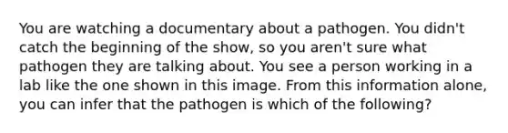 You are watching a documentary about a pathogen. You didn't catch the beginning of the show, so you aren't sure what pathogen they are talking about. You see a person working in a lab like the one shown in this image. From this information alone, you can infer that the pathogen is which of the following?