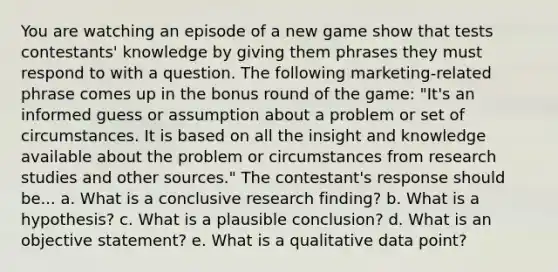 You are watching an episode of a new game show that tests contestants' knowledge by giving them phrases they must respond to with a question. The following marketing-related phrase comes up in the bonus round of the game: "It's an informed guess or assumption about a problem or set of circumstances. It is based on all the insight and knowledge available about the problem or circumstances from research studies and other sources." The contestant's response should be... a. What is a conclusive research finding? b. What is a hypothesis? c. What is a plausible conclusion? d. What is an objective statement? e. What is a qualitative data point?