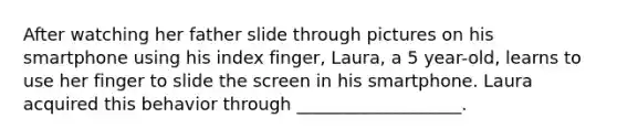 After watching her father slide through pictures on his smartphone using his index finger, Laura, a 5 year-old, learns to use her finger to slide the screen in his smartphone. Laura acquired this behavior through ___________________.