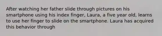 After watching her father slide through pictures on his smartphone using his index finger, Laura, a five year old, learns to use her finger to slide on the smartphone. Laura has acquired this behavior through