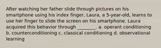 After watching her father slide through pictures on his smartphone using his index finger, Laura, a 5-year-old, learns to use her finger to slide the screen on his smartphone. Laura acquired this behavior through ________. a. operant conditioning b. counterconditioning c. classical conditioning d. observational learning