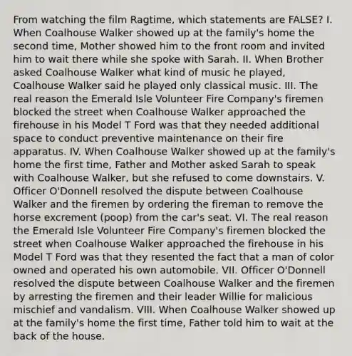 From watching the film Ragtime, which statements are FALSE? I. When Coalhouse Walker showed up at the family's home the second time, Mother showed him to the front room and invited him to wait there while she spoke with Sarah. II. When Brother asked Coalhouse Walker what kind of music he played, Coalhouse Walker said he played only classical music. III. The real reason the Emerald Isle Volunteer Fire Company's firemen blocked the street when Coalhouse Walker approached the firehouse in his Model T Ford was that they needed additional space to conduct preventive maintenance on their fire apparatus. IV. When Coalhouse Walker showed up at the family's home the first time, Father and Mother asked Sarah to speak with Coalhouse Walker, but she refused to come downstairs. V. Officer O'Donnell resolved the dispute between Coalhouse Walker and the firemen by ordering the fireman to remove the horse excrement (poop) from the car's seat. VI. The real reason the Emerald Isle Volunteer Fire Company's firemen blocked the street when Coalhouse Walker approached the firehouse in his Model T Ford was that they resented the fact that a man of color owned and operated his own automobile. VII. Officer O'Donnell resolved the dispute between Coalhouse Walker and the firemen by arresting the firemen and their leader Willie for malicious mischief and vandalism. VIII. When Coalhouse Walker showed up at the family's home the first time, Father told him to wait at the back of the house.