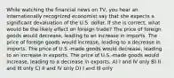 While watching the financial news on TV, you hear an internationally recognized economist say that she expects a significant devaluation of the U.S. dollar. If she is correct, what would be the likely effect on foreign trade? The price of foreign goods would decrease, leading to an increase in imports. The price of foreign goods would increase, leading to a decrease in imports. The price of U.S.-made goods would decrease, leading to an increase in exports. The price of U.S.-made goods would increase, leading to a decrease in exports. A) I and IV only B) II and III only C) II and IV only D) I and III only