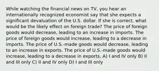 While watching the financial news on TV, you hear an internationally recognized economist say that she expects a significant devaluation of the U.S. dollar. If she is correct, what would be the likely effect on foreign trade? The price of foreign goods would decrease, leading to an increase in imports. The price of foreign goods would increase, leading to a decrease in imports. The price of U.S.-made goods would decrease, leading to an increase in exports. The price of U.S.-made goods would increase, leading to a decrease in exports. A) I and IV only B) II and III only C) II and IV only D) I and III only