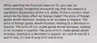 While watching the financial news on TV, you hear an internationally recognized economist say that she expects a significant devaluation of the U.S. dollar. If she is correct, what would be the likely effect on foreign trade? The price of foreign goods would decrease, leading to an increase in imports. The price of foreign goods would increase, leading to a decrease in imports. The price of U.S.-made goods would decrease, leading to an increase in exports. The price of U.S.-made goods would increase, leading to a decrease in exports. A) I and III only B) II and IV only C) I and IV only D) II and III only