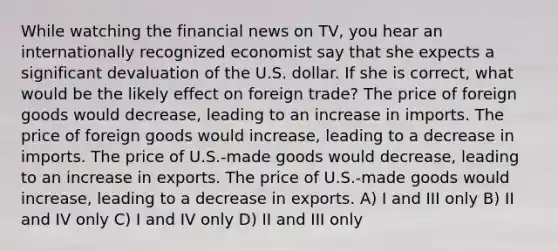 While watching the financial news on TV, you hear an internationally recognized economist say that she expects a significant devaluation of the U.S. dollar. If she is correct, what would be the likely effect on foreign trade? The price of foreign goods would decrease, leading to an increase in imports. The price of foreign goods would increase, leading to a decrease in imports. The price of U.S.-made goods would decrease, leading to an increase in exports. The price of U.S.-made goods would increase, leading to a decrease in exports. A) I and III only B) II and IV only C) I and IV only D) II and III only