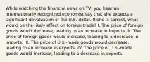 While watching the financial news on TV, you hear an internationally recognized economist say that she expects a significant devaluation of the U.S. dollar. If she is correct, what would be the likely effect on foreign trade? I. The price of foreign goods would decrease, leading to an increase in imports. II. The price of foreign goods would increase, leading to a decrease in imports. III. The price of U.S.-made goods would decrease, leading to an increase in exports. IV. The price of U.S.-made goods would increase, leading to a decrease in exports.