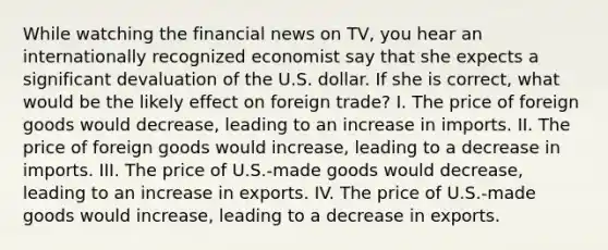 While watching the financial news on TV, you hear an internationally recognized economist say that she expects a significant devaluation of the U.S. dollar. If she is correct, what would be the likely effect on foreign trade? I. The price of foreign goods would decrease, leading to an increase in imports. II. The price of foreign goods would increase, leading to a decrease in imports. III. The price of U.S.-made goods would decrease, leading to an increase in exports. IV. The price of U.S.-made goods would increase, leading to a decrease in exports.