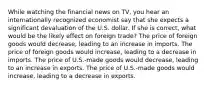 While watching the financial news on TV, you hear an internationally recognized economist say that she expects a significant devaluation of the U.S. dollar. If she is correct, what would be the likely effect on foreign trade? The price of foreign goods would decrease, leading to an increase in imports. The price of foreign goods would increase, leading to a decrease in imports. The price of U.S.-made goods would decrease, leading to an increase in exports. The price of U.S.-made goods would increase, leading to a decrease in exports.