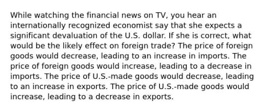 While watching the financial news on TV, you hear an internationally recognized economist say that she expects a significant devaluation of the U.S. dollar. If she is correct, what would be the likely effect on foreign trade? The price of foreign goods would decrease, leading to an increase in imports. The price of foreign goods would increase, leading to a decrease in imports. The price of U.S.-made goods would decrease, leading to an increase in exports. The price of U.S.-made goods would increase, leading to a decrease in exports.