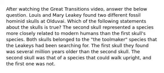 After watching the Great Transitions video, answer the below question. Louis and Mary Leakey found two different fossil hominid skulls at Olduvai. Which of the following statements about the skulls is true? The second skull represented a species more closely related to modern humans than the first skull's species. Both skulls belonged to the "the toolmaker" species that the Leakeys had been searching for. The first skull they found was several million years older than the second skull. The second skull was that of a species that could walk upright, and the first one was not.