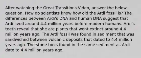 After watching the Great Transitions Video, answer the below question. How do scientists know how old the Ardi fossil is? The differences between Ardi's DNA and human DNA suggest that Ardi lived around 4.4 million years before modern humans. Ardi's teeth reveal that she ate plants that went extinct around 4.4 million years ago. The Ardi fossil was found in sediment that was sandwiched between volcanic deposits that dated to 4.4 million years ago. The stone tools found in the same sediment as Ardi date to 4.4 million years ago.