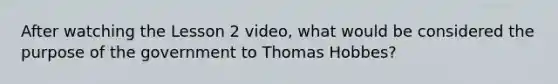 After watching the Lesson 2 video, what would be considered the purpose of the government to Thomas Hobbes?