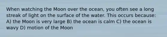 When watching the Moon over the ocean, you often see a long streak of light on the surface of the water. This occurs because: A) the Moon is very large B) the ocean is calm C) the ocean is wavy D) motion of the Moon