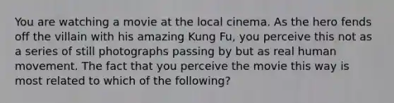 You are watching a movie at the local cinema. As the hero fends off the villain with his amazing Kung Fu, you perceive this not as a series of still photographs passing by but as real human movement. The fact that you perceive the movie this way is most related to which of the following?