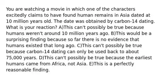 You are watching a movie in which one of the characters excitedly claims to have found human remains in Asia dated at 10 million years old. The date was obtained by carbon-14 dating. What is your reaction? A)This can't possibly be true because humans weren't around 10 million years ago. B)This would be a surprising finding because so far there is no evidence that humans existed that long ago. C)This can't possibly be true because carbon-14 dating can only be used back to about 75,000 years. D)This can't possibly be true because the earliest humans came from Africa, not Asia. E)This is a perfectly reasonable finding.