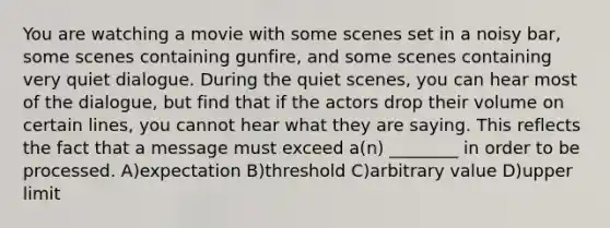 You are watching a movie with some scenes set in a noisy bar, some scenes containing gunfire, and some scenes containing very quiet dialogue. During the quiet scenes, you can hear most of the dialogue, but find that if the actors drop their volume on certain lines, you cannot hear what they are saying. This reflects the fact that a message must exceed a(n) ________ in order to be processed. A)expectation B)threshold C)arbitrary value D)upper limit