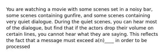 You are watching a movie with some scenes set in a noisy bar, some scenes containing gunfire, and some scenes containing very quiet dialogue. During the quiet scenes, you can hear most of the dialogue, but find that if the actors drop their volume on certain lines, you cannot hear what they are saying. This reflects the fact that a message must exceed a(n)____ in order to be processed