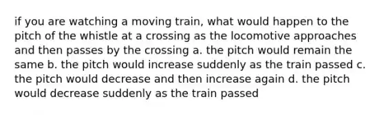 if you are watching a moving train, what would happen to the pitch of the whistle at a crossing as the locomotive approaches and then passes by the crossing a. the pitch would remain the same b. the pitch would increase suddenly as the train passed c. the pitch would decrease and then increase again d. the pitch would decrease suddenly as the train passed