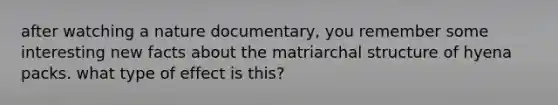 after watching a nature documentary, you remember some interesting new facts about the matriarchal structure of hyena packs. what type of effect is this?