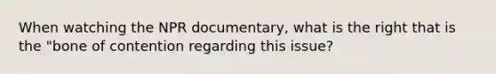 When watching the NPR documentary, what is the right that is the "bone of contention regarding this issue?