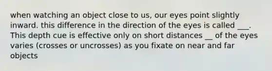 when watching an object close to us, our eyes point slightly inward. this difference in the direction of the eyes is called ___. This depth cue is effective only on short distances __ of the eyes varies (crosses or uncrosses) as you fixate on near and far objects