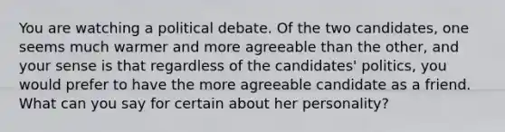 You are watching a political debate. Of the two candidates, one seems much warmer and more agreeable than the other, and your sense is that regardless of the candidates' politics, you would prefer to have the more agreeable candidate as a friend. What can you say for certain about her personality?