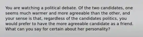 You are watching a political debate. Of the two candidates, one seems much warmer and more agreeable than the other, and your sense is that, regardless of the candidates politics, you would prefer to have the more agreeable candidate as a friend. What can you say for certain about her personality?