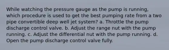 While watching the pressure gauge as the pump is running, which procedure is used to get the best pumping rate from a two pipe convertible deep well jet system? a. Throttle the pump discharge control valve. b. Adjust the range nut with the pump running. c. Adjust the differential nut with the pump running. d. Open the pump discharge control valve fully.