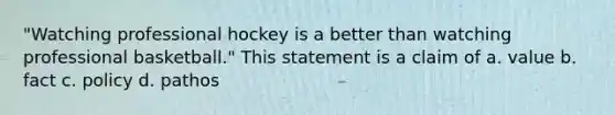 "Watching professional hockey is a better than watching professional basketball." This statement is a claim of a. value b. fact c. policy d. pathos