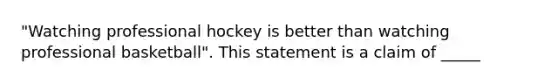 "Watching professional hockey is better than watching professional basketball". This statement is a claim of _____