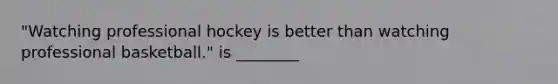 "Watching professional hockey is better than watching professional basketball." is ________