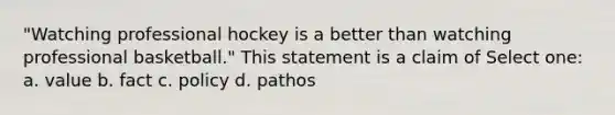 "Watching professional hockey is a better than watching professional basketball." This statement is a claim of Select one: a. value b. fact c. policy d. pathos