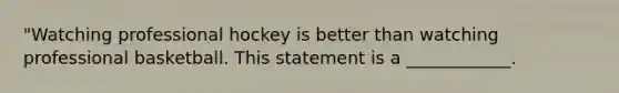 "Watching professional hockey is better than watching professional basketball. This statement is a ____________.