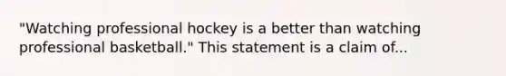 "Watching professional hockey is a better than watching professional basketball." This statement is a claim of...