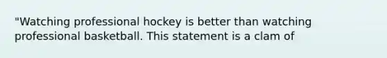 "Watching professional hockey is better than watching professional basketball. This statement is a clam of