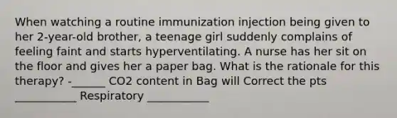 When watching a routine immunization injection being given to her 2-year-old brother, a teenage girl suddenly complains of feeling faint and starts hyperventilating. A nurse has her sit on the floor and gives her a paper bag. What is the rationale for this therapy? -______ CO2 content in Bag will Correct the pts ___________ Respiratory ___________