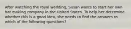 After watching the royal wedding, Susan wants to start her own hat making company in the United States. To help her determine whether this is a good idea, she needs to find the answers to which of the following questions?